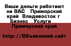 Ваши деньги работают на ВАС - Приморский край, Владивосток г. Бизнес » Услуги   . Приморский край